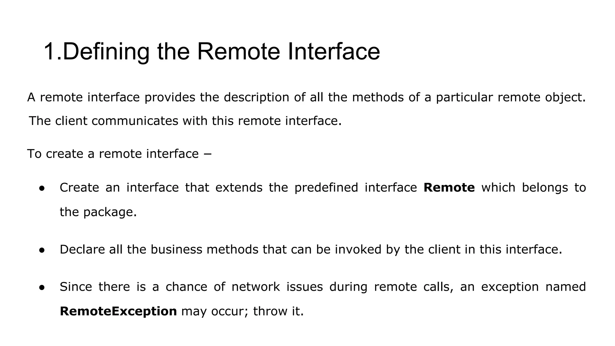 1.Defining the Remote Interface
A remote interface provides the description of all the methods of a particular remote object.
The client communicates with this remote interface.
To create a remote interface −
● Create an interface that extends the predefined interface Remote which belongs to
the package.
● Declare all the business methods that can be invoked by the client in this interface.
● Since there is a chance of network issues during remote calls, an exception named
RemoteException may occur; throw it.
 