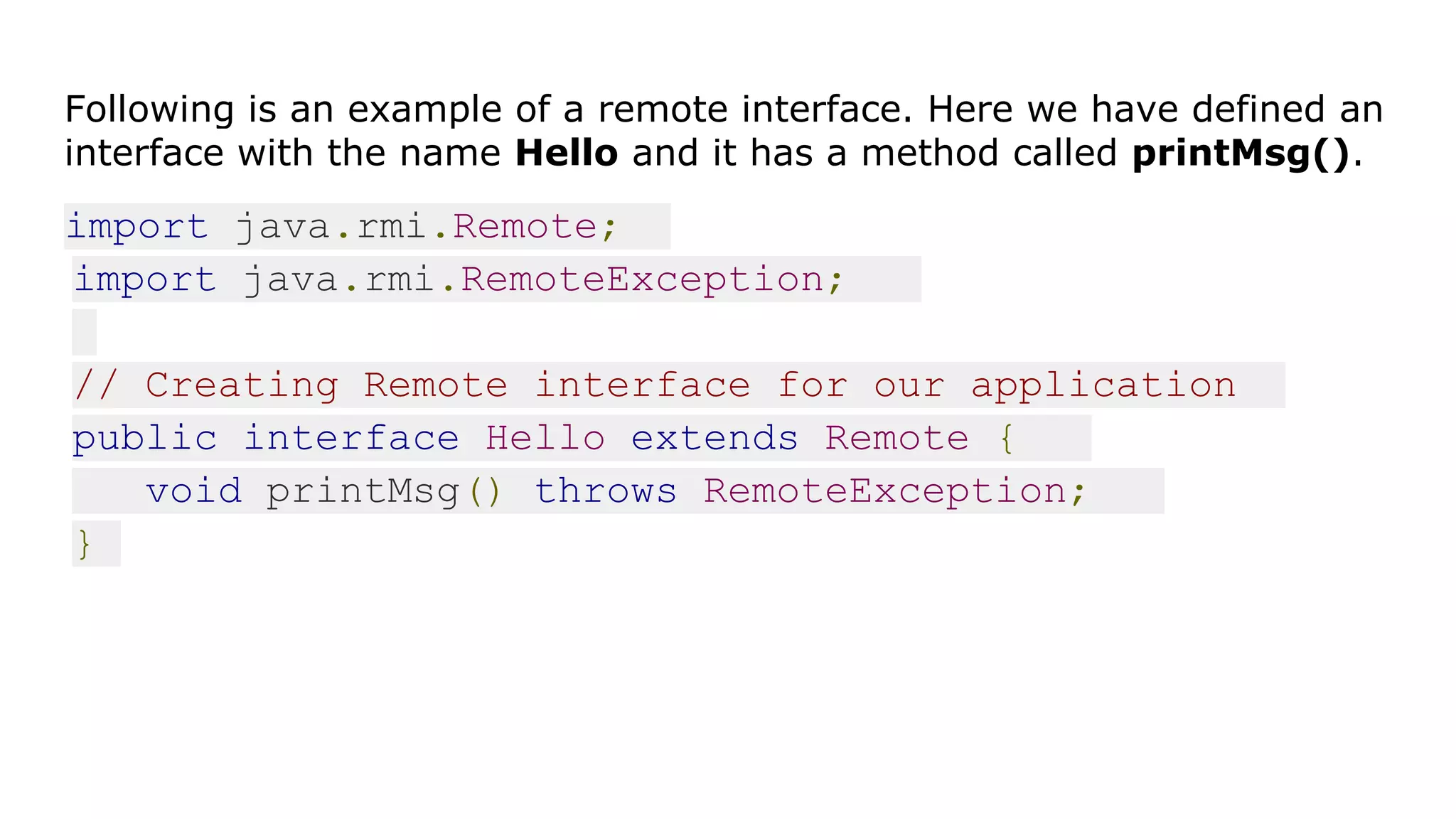 Following is an example of a remote interface. Here we have defined an
interface with the name Hello and it has a method called printMsg().
import java.rmi.Remote;
import java.rmi.RemoteException;
// Creating Remote interface for our application
public interface Hello extends Remote {
void printMsg() throws RemoteException;
}
 