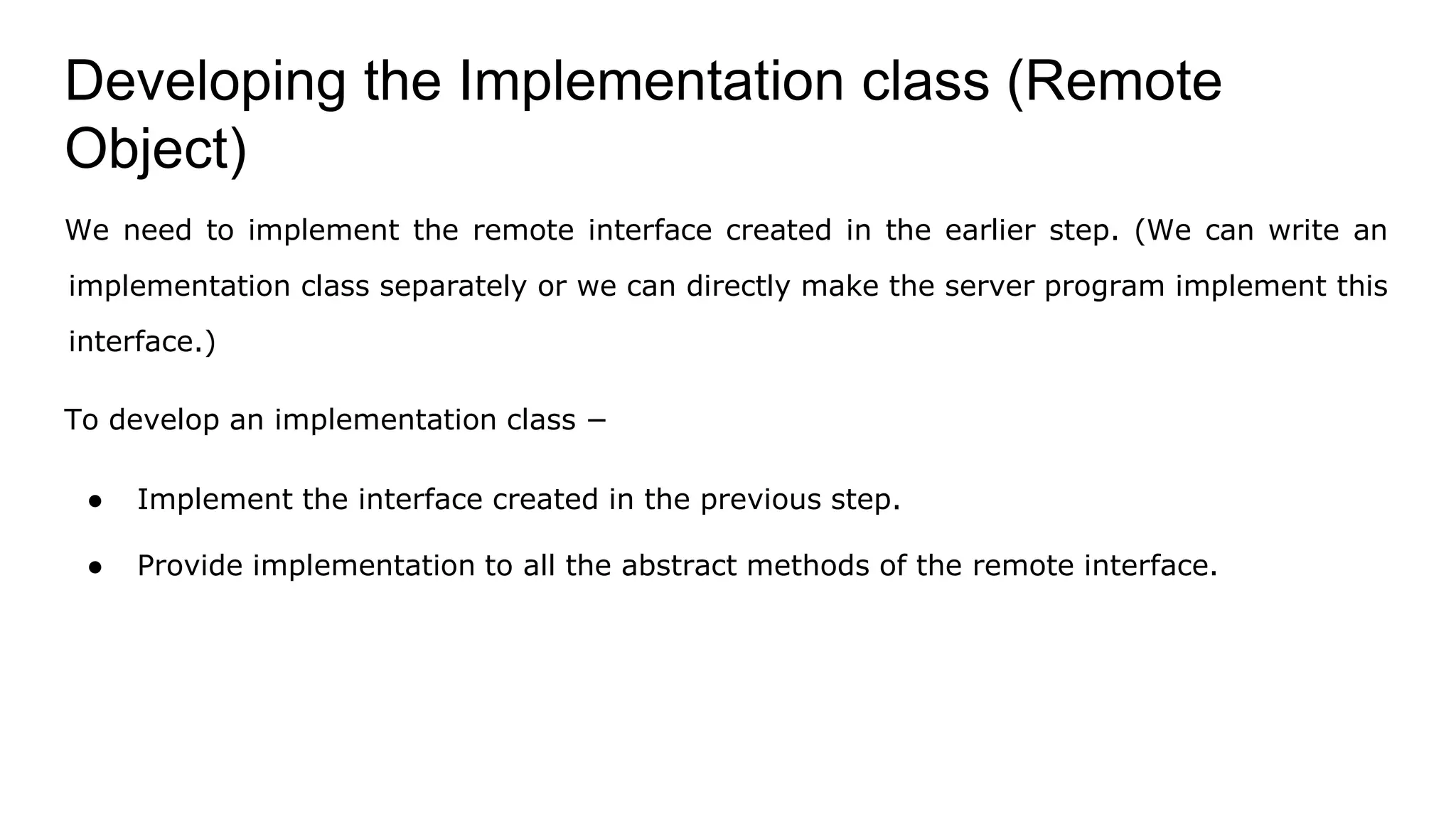 Developing the Implementation class (Remote
Object)
We need to implement the remote interface created in the earlier step. (We can write an
implementation class separately or we can directly make the server program implement this
interface.)
To develop an implementation class −
● Implement the interface created in the previous step.
● Provide implementation to all the abstract methods of the remote interface.
 