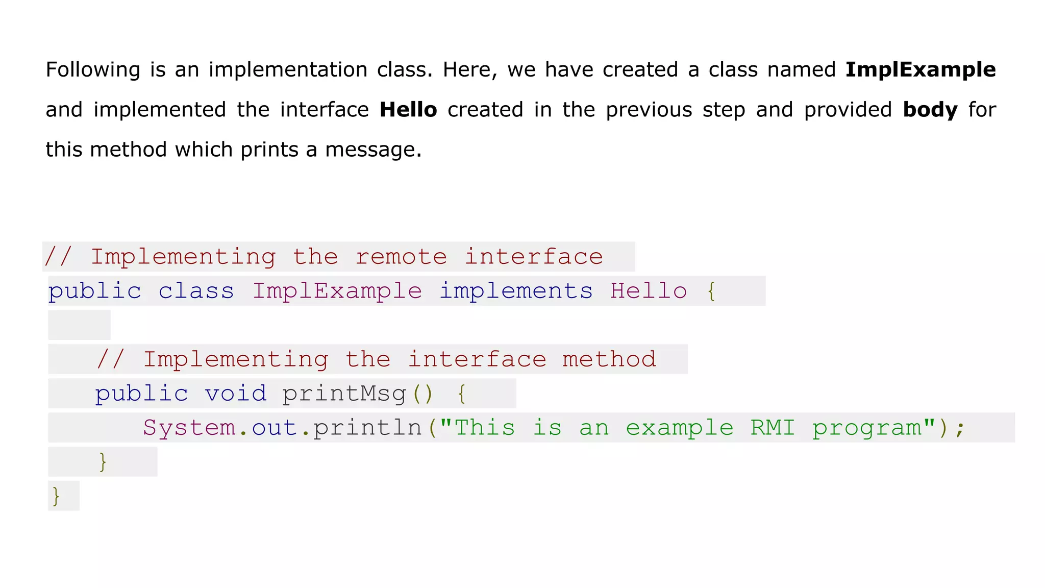 Following is an implementation class. Here, we have created a class named ImplExample
and implemented the interface Hello created in the previous step and provided body for
this method which prints a message.
// Implementing the remote interface
public class ImplExample implements Hello {
// Implementing the interface method
public void printMsg() {
System.out.println("This is an example RMI program");
}
}
 
