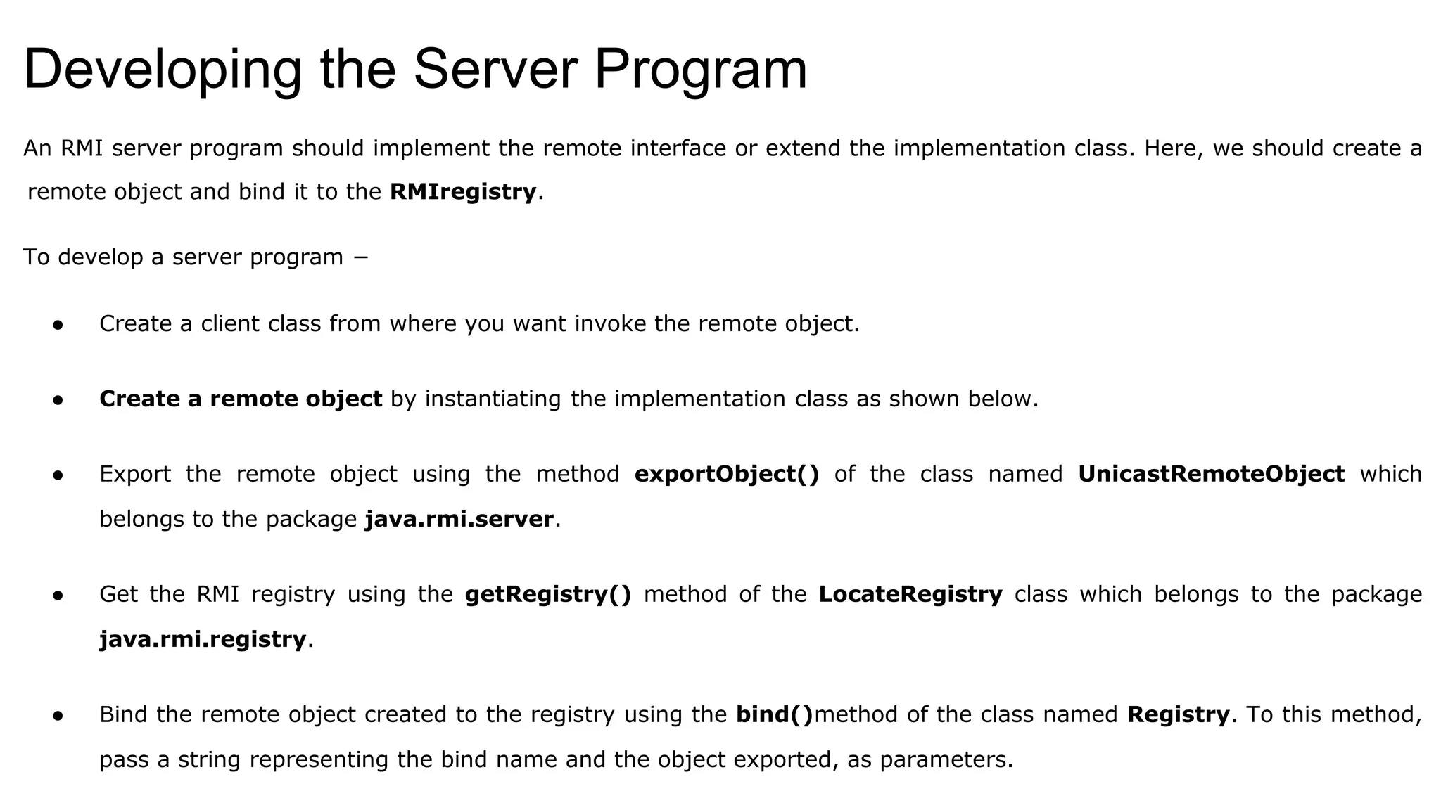 Developing the Server Program
An RMI server program should implement the remote interface or extend the implementation class. Here, we should create a
remote object and bind it to the RMIregistry.
To develop a server program −
● Create a client class from where you want invoke the remote object.
● Create a remote object by instantiating the implementation class as shown below.
● Export the remote object using the method exportObject() of the class named UnicastRemoteObject which
belongs to the package java.rmi.server.
● Get the RMI registry using the getRegistry() method of the LocateRegistry class which belongs to the package
java.rmi.registry.
● Bind the remote object created to the registry using the bind()method of the class named Registry. To this method,
pass a string representing the bind name and the object exported, as parameters.
 