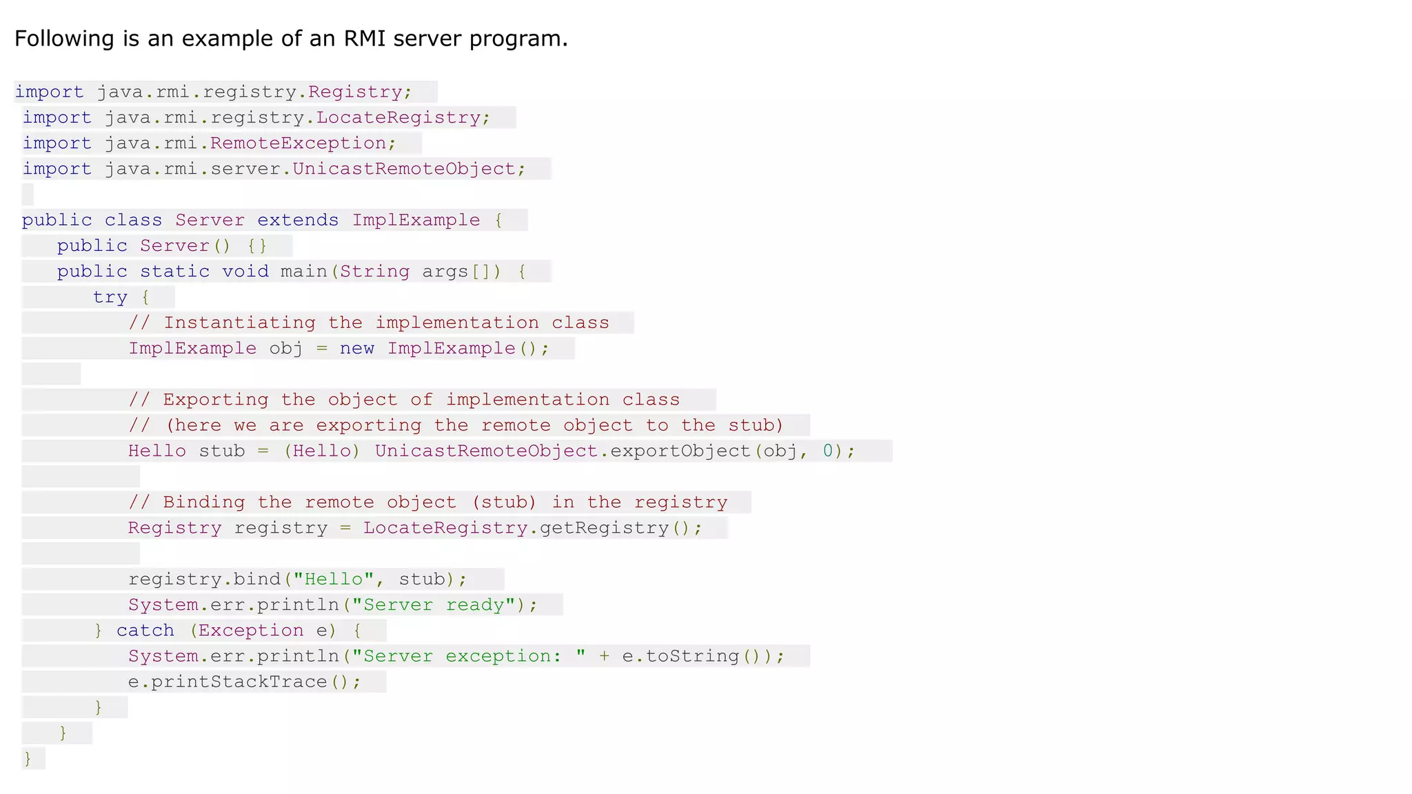 Following is an example of an RMI server program.
import java.rmi.registry.Registry;
import java.rmi.registry.LocateRegistry;
import java.rmi.RemoteException;
import java.rmi.server.UnicastRemoteObject;
public class Server extends ImplExample {
public Server() {}
public static void main(String args[]) {
try {
// Instantiating the implementation class
ImplExample obj = new ImplExample();
// Exporting the object of implementation class
// (here we are exporting the remote object to the stub)
Hello stub = (Hello) UnicastRemoteObject.exportObject(obj, 0);
// Binding the remote object (stub) in the registry
Registry registry = LocateRegistry.getRegistry();
registry.bind("Hello", stub);
System.err.println("Server ready");
} catch (Exception e) {
System.err.println("Server exception: " + e.toString());
e.printStackTrace();
}
}
}
 