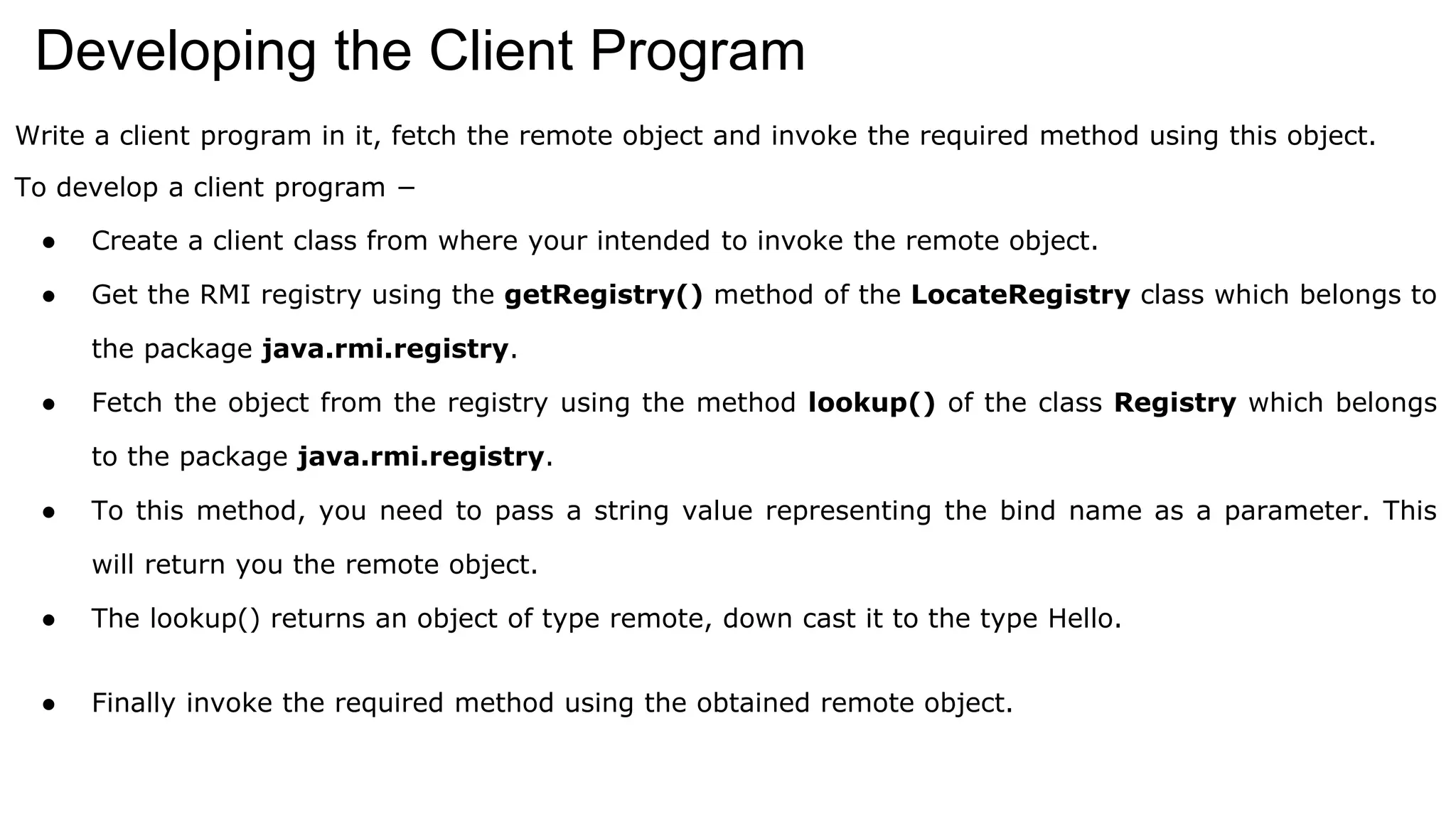 Developing the Client Program
Write a client program in it, fetch the remote object and invoke the required method using this object.
To develop a client program −
● Create a client class from where your intended to invoke the remote object.
● Get the RMI registry using the getRegistry() method of the LocateRegistry class which belongs to
the package java.rmi.registry.
● Fetch the object from the registry using the method lookup() of the class Registry which belongs
to the package java.rmi.registry.
● To this method, you need to pass a string value representing the bind name as a parameter. This
will return you the remote object.
● The lookup() returns an object of type remote, down cast it to the type Hello.
● Finally invoke the required method using the obtained remote object.
 