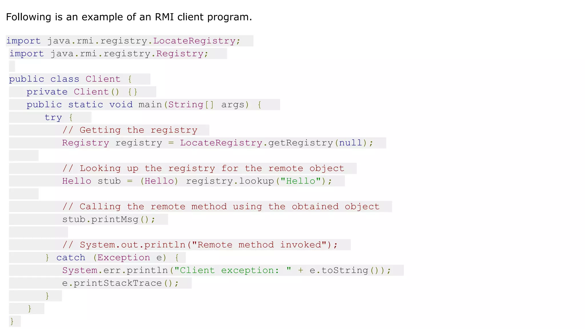 Following is an example of an RMI client program.
import java.rmi.registry.LocateRegistry;
import java.rmi.registry.Registry;
public class Client {
private Client() {}
public static void main(String[] args) {
try {
// Getting the registry
Registry registry = LocateRegistry.getRegistry(null);
// Looking up the registry for the remote object
Hello stub = (Hello) registry.lookup("Hello");
// Calling the remote method using the obtained object
stub.printMsg();
// System.out.println("Remote method invoked");
} catch (Exception e) {
System.err.println("Client exception: " + e.toString());
e.printStackTrace();
}
}
}
 