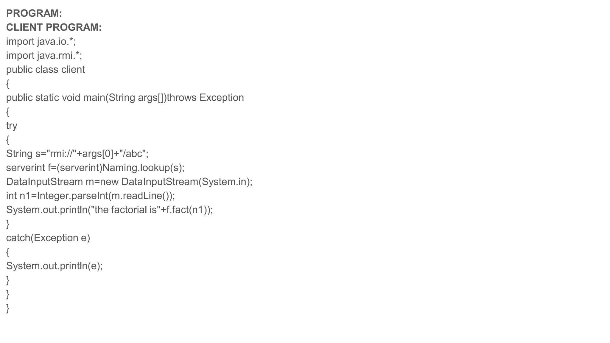 PROGRAM:
CLIENT PROGRAM:
import java.io.*;
import java.rmi.*;
public class client
{
public static void main(String args[])throws Exception
{
try
{
String s="rmi://"+args[0]+"/abc";
serverint f=(serverint)Naming.lookup(s);
DataInputStream m=new DataInputStream(System.in);
int n1=Integer.parseInt(m.readLine());
System.out.println("the factorial is"+f.fact(n1));
}
catch(Exception e)
{
System.out.println(e);
}
}
}
 