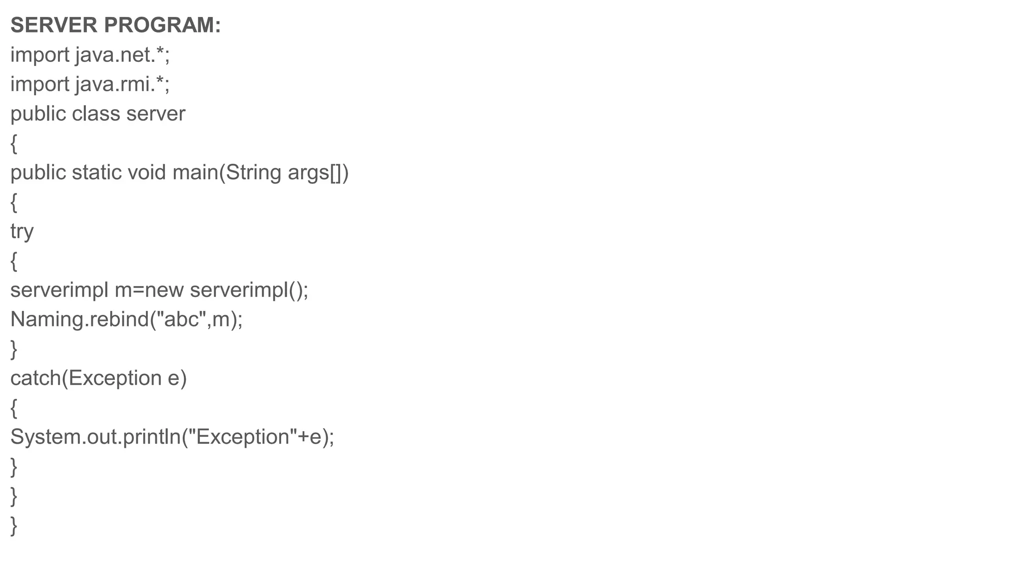 SERVER PROGRAM:
import java.net.*;
import java.rmi.*;
public class server
{
public static void main(String args[])
{
try
{
serverimpl m=new serverimpl();
Naming.rebind("abc",m);
}
catch(Exception e)
{
System.out.println("Exception"+e);
}
}
}
 