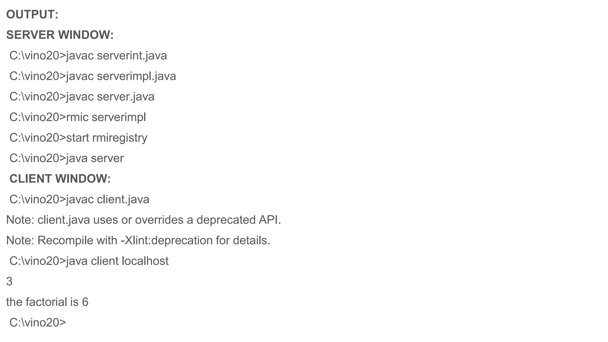 OUTPUT:
SERVER WINDOW:
C:vino20>javac serverint.java
C:vino20>javac serverimpl.java
C:vino20>javac server.java
C:vino20>rmic serverimpl
C:vino20>start rmiregistry
C:vino20>java server
CLIENT WINDOW:
C:vino20>javac client.java
Note: client.java uses or overrides a deprecated API.
Note: Recompile with -Xlint:deprecation for details.
C:vino20>java client localhost
3
the factorial is 6
C:vino20>
 