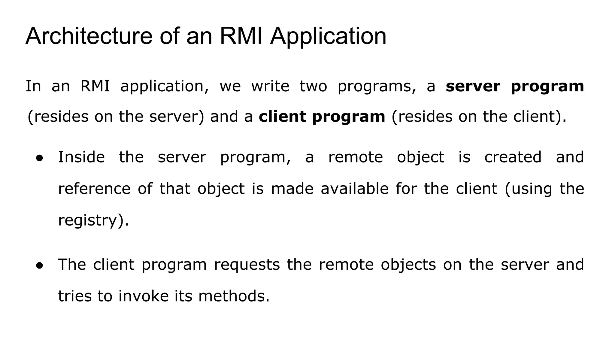 Architecture of an RMI Application
In an RMI application, we write two programs, a server program
(resides on the server) and a client program (resides on the client).
● Inside the server program, a remote object is created and
reference of that object is made available for the client (using the
registry).
● The client program requests the remote objects on the server and
tries to invoke its methods.
 