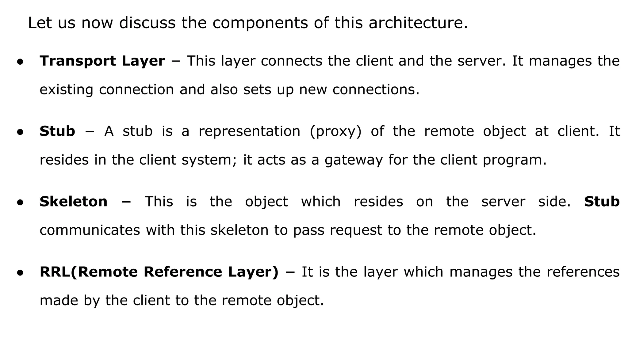 Let us now discuss the components of this architecture.
● Transport Layer − This layer connects the client and the server. It manages the
existing connection and also sets up new connections.
● Stub − A stub is a representation (proxy) of the remote object at client. It
resides in the client system; it acts as a gateway for the client program.
● Skeleton − This is the object which resides on the server side. Stub
communicates with this skeleton to pass request to the remote object.
● RRL(Remote Reference Layer) − It is the layer which manages the references
made by the client to the remote object.
 