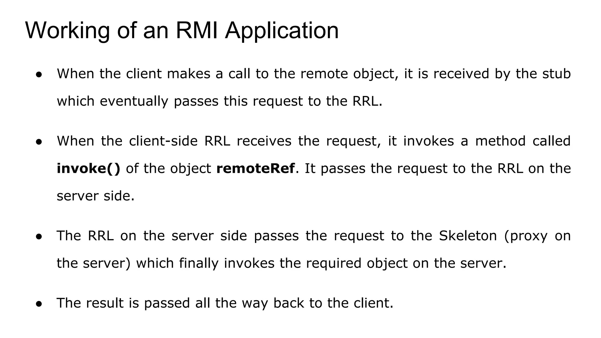 Working of an RMI Application
● When the client makes a call to the remote object, it is received by the stub
which eventually passes this request to the RRL.
● When the client-side RRL receives the request, it invokes a method called
invoke() of the object remoteRef. It passes the request to the RRL on the
server side.
● The RRL on the server side passes the request to the Skeleton (proxy on
the server) which finally invokes the required object on the server.
● The result is passed all the way back to the client.
 