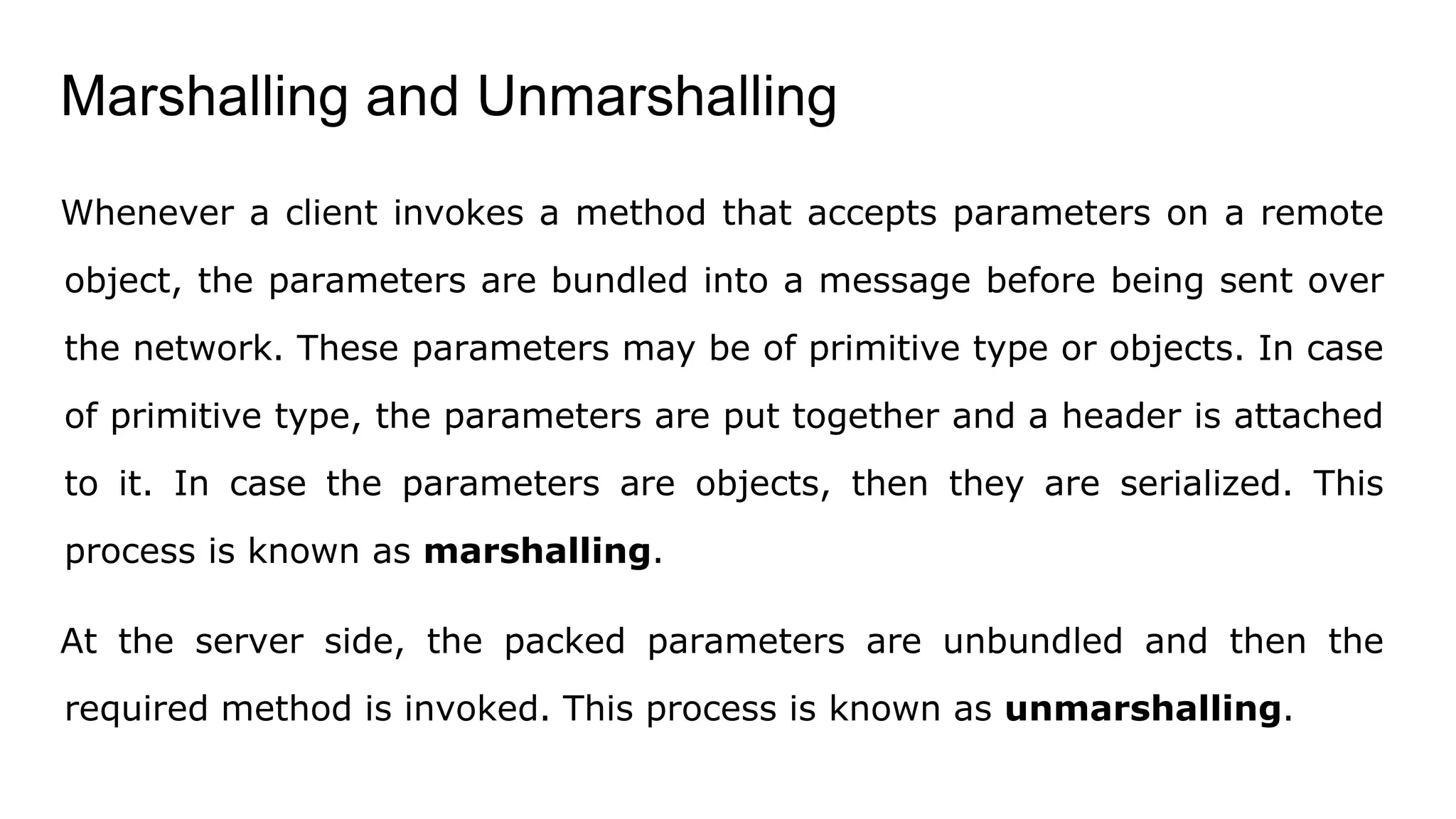 Marshalling and Unmarshalling
Whenever a client invokes a method that accepts parameters on a remote
object, the parameters are bundled into a message before being sent over
the network. These parameters may be of primitive type or objects. In case
of primitive type, the parameters are put together and a header is attached
to it. In case the parameters are objects, then they are serialized. This
process is known as marshalling.
At the server side, the packed parameters are unbundled and then the
required method is invoked. This process is known as unmarshalling.
 