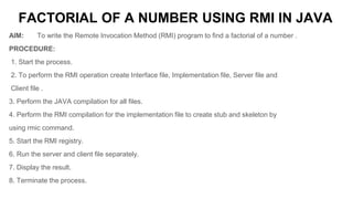 FACTORIAL OF A NUMBER USING RMI IN JAVA
AIM: To write the Remote Invocation Method (RMI) program to find a factorial of a number .
PROCEDURE:
1. Start the process.
2. To perform the RMI operation create Interface file, Implementation file, Server file and
Client file .
3. Perform the JAVA compilation for all files.
4. Perform the RMI compilation for the implementation file to create stub and skeleton by
using rmic command.
5. Start the RMI registry.
6. Run the server and client file separately.
7. Display the result.
8. Terminate the process.
 