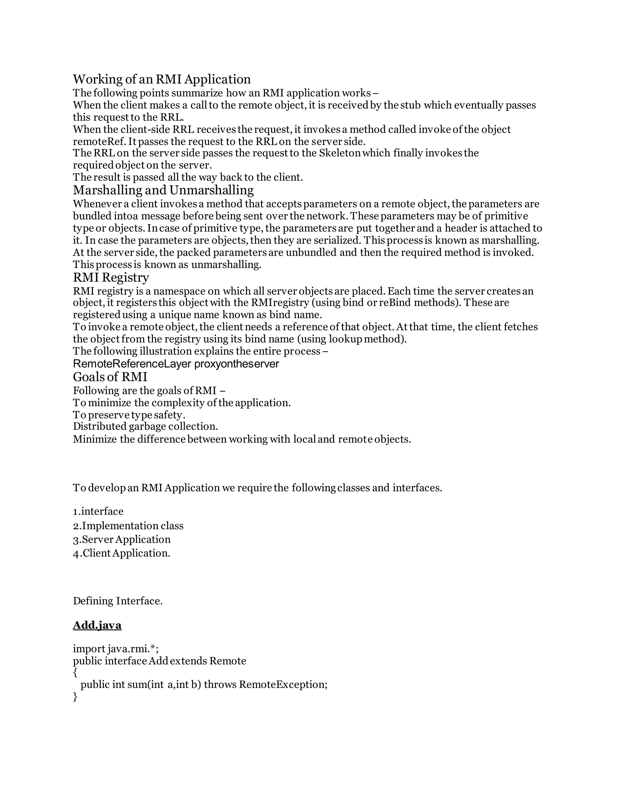 Working of an RMI Application
The following points summarize how an RMI application works−
When the client makes a callto the remote object, it is receivedby the stub which eventually passes
this request to the RRL.
When the client-side RRL receivesthe request, it invokesa method called invoke of the object
remoteRef. It passes the request to the RRL on the server side.
The RRL on the server side passes the request to the Skeletonwhich finally invokesthe
requiredobject on the server.
The result is passed all the way back to the client.
Marshalling and Unmarshalling
Whenever a client invokesa method that acceptsparameters on a remote object, the parameters are
bundled intoa message before being sent over the network. These parameters may be of primitive
type or objects. Incase of primitive type, the parametersare put together and a header is attached to
it. In case the parameters are objects, then they are serialized. Thisprocessis known as marshalling.
At the server side, the packed parametersare unbundled and then the required method is invoked.
Thisprocessis known as unmarshalling.
RMI Registry
RMI registry is a namespace on which all server objectsare placed. Each time the server createsan
object, it registersthis object with the RMIregistry (using bind or reBind methods). These are
registeredusing a unique name known as bind name.
To invoke a remote object, the client needs a reference of that object. At that time, the client fetches
the object from the registry using its bind name (using lookupmethod).
The following illustration explains the entire process−
RemoteReferenceLayer proxyontheserver
Goals of RMI
Following are the goals of RMI −
To minimize the complexity of the application.
To preserve type safety.
Distributed garbage collection.
Minimize the difference between working with localand remote objects.
To developan RMI Application we require the followingclasses and interfaces.
1.interface
2.Implementation class
3.Server Application
4.Client Application.
Defining Interface.
Add.java
import java.rmi.*;
public interface Addextends Remote
{
public int sum(int a,int b) throws RemoteException;
}
 