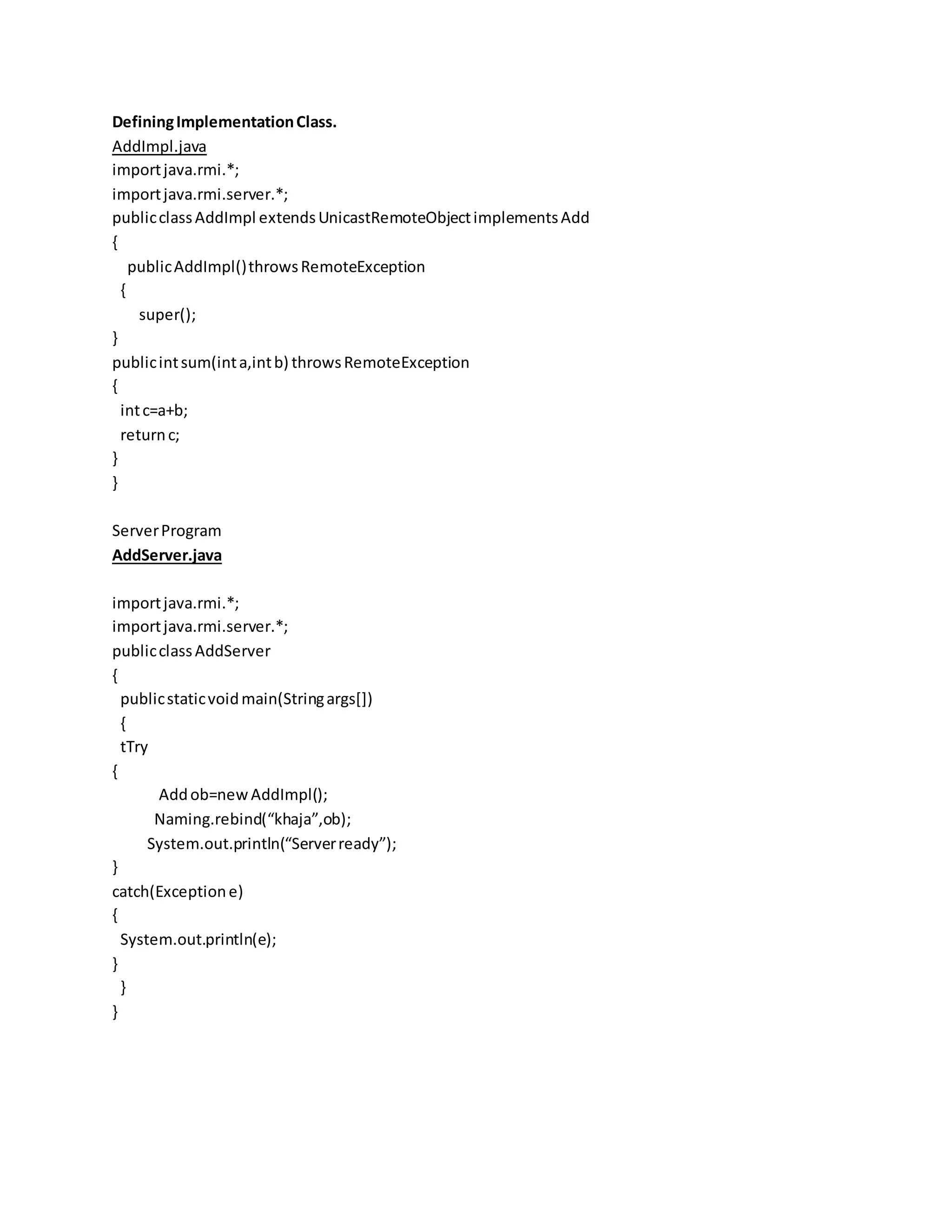 DefiningImplementationClass.
AddImpl.java
importjava.rmi.*;
importjava.rmi.server.*;
publicclassAddImpl extendsUnicastRemoteObjectimplementsAdd
{
publicAddImpl()throwsRemoteException
{
super();
}
publicintsum(inta,intb) throwsRemoteException
{
intc=a+b;
returnc;
}
}
ServerProgram
AddServer.java
importjava.rmi.*;
importjava.rmi.server.*;
publicclassAddServer
{
publicstaticvoidmain(Stringargs[])
{
tTry
{
Addob=newAddImpl();
Naming.rebind(“khaja”,ob);
System.out.println(“Serverready”);
}
catch(Exceptione)
{
System.out.println(e);
}
}
}
 
