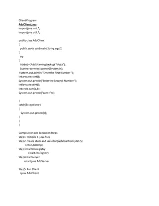 ClientProgram
AddClient.java
importjava.rmi.*;
importjava.util.*;
publicclassAddClient
{
publicstaticvoidmain(Stringargs[])
{
try
{
Addob=(Add)Naming.lookup(“khaja”);
Scannersc=newScanner(System.in);
System.out.println(“Enterthe FirstNumber“);
inta=sc.nextInt();
System.out.println(“Enterthe Second Number“);
intb=sc.nextInt();
intc=ob.sum(a,b);
System.out.println(“sum=”+c);
}
catch(Exceptione)
{
System.out.println(e);
}
}
}
CompilationandExecutionSteps
Step1:compile 4 .javafiles
Step2:create stubsandskeleton(optional fromjdk1.5)
>rmic AddImpl
Step3:startrmiregistry
>start rmiregistry
Step4:startserver
>start javaAddServer
Step5:Run Client
>javaAddClient
 