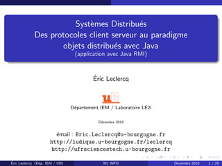Systèmes Distribués
Des protocoles client serveur au paradigme
objets distribués avec Java
(application avec Java RMI)
Éric Leclercq
Département IEM / Laboratoire LE2i
Décembre 2010
émail : Eric.Leclercq@u-bourgogne.fr
http://ludique.u-bourgogne.fr/leclercq
http://ufrsciencestech.u-bourgogne.fr
Éric Leclercq (Dép. IEM / UB) M1 INFO Décembre 2010 1 / 29
 