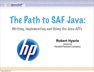 The Path to SAF Java:
                         Writing, Implementing and Using the Java API's


                                                     Robert Hyerle
                                                             resource
                                                    Hewlett-Packard Company




Friday, April 29, 2011
 