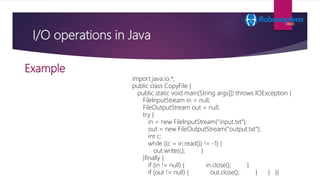 I/O operations in Java
Example
import java.io.*;
public class CopyFile {
public static void main(String args[]) throws IOE...