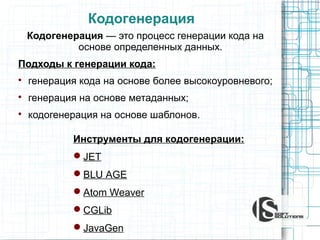 Кодогенерация
Кодогенерация — это процесс генерации кода на
основе определенных данных.
Подходы к генерации кода:


генерация кода на основе более высокоуровневого;



генерация на основе метаданных;



кодогенерация на основе шаблонов.
Инструменты для кодогенерации:
JET
BLU AGE
Atom Weaver
CGLib
JavaGen

 