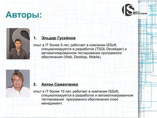 Авторы:
1.

Эльдар Гусейнов

опыт в IT более 5 лет, работает в компании ISSoft,
специализируется в разработке (TSQL Developer) и
автоматизированном тестировании програмного
обеспечения (Web, Desktop, Mobile).

2.

Антон Семенченко

опыт в IT более 10 лет, работает в компании ISSoft,
специализируется в разработке и автоматизированном
тестировании програмного обеспечения плюс
менеджмент.

 