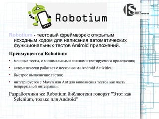Robotium - тестовый фреймворк c открытым
исходным кодом для написания автоматических
функциональных тестов Android приложений.
Преимущества Robotium:


мощные тесты, с минимальными знаниями тестируемого приложения;



aвтоматически работает с несколькими Android Activities;



быстрое выполнение тестов;



интегрируется с Maven или Ant для выполнения тестов как часть
непрерывной интеграции.

Разработчики же Robotium библиотеки говорят "Этот как
Selenium, только для Android"

 