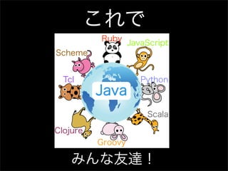 これで
          Ruby
                   JavaScript
Scheme


  Tcl                 Python
          Java
                       Scala

Clojure
          Groovy

    みんな友達！
 