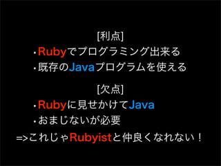[利点]
 •Rubyでプログラミング出来る
 •既存のJavaプログラムを使える
         [欠点]
 •Rubyに見せかけてJava
 •おまじないが必要
=>これじゃRubyistと仲良くなれない！
 