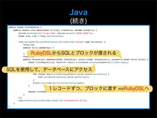 Java
              (続き)



     RubyDSLからSQLとブロックが渡される


SQLを使用して、データベースにアクセス



         １レコードずつ、ブロックに渡す =>RubyDSLへ
 