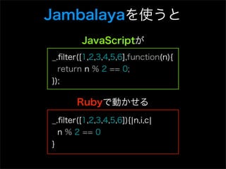 Jambalayaを使うと
        JavaScriptが
_.ﬁlter([1,2,3,4,5,6],function(n){
  return n % 2 == 0;
});

       Rubyで動かせる
_.ﬁlter([1,2,3,4,5,6]){¦n,i,c¦
  n % 2 == 0
}
 