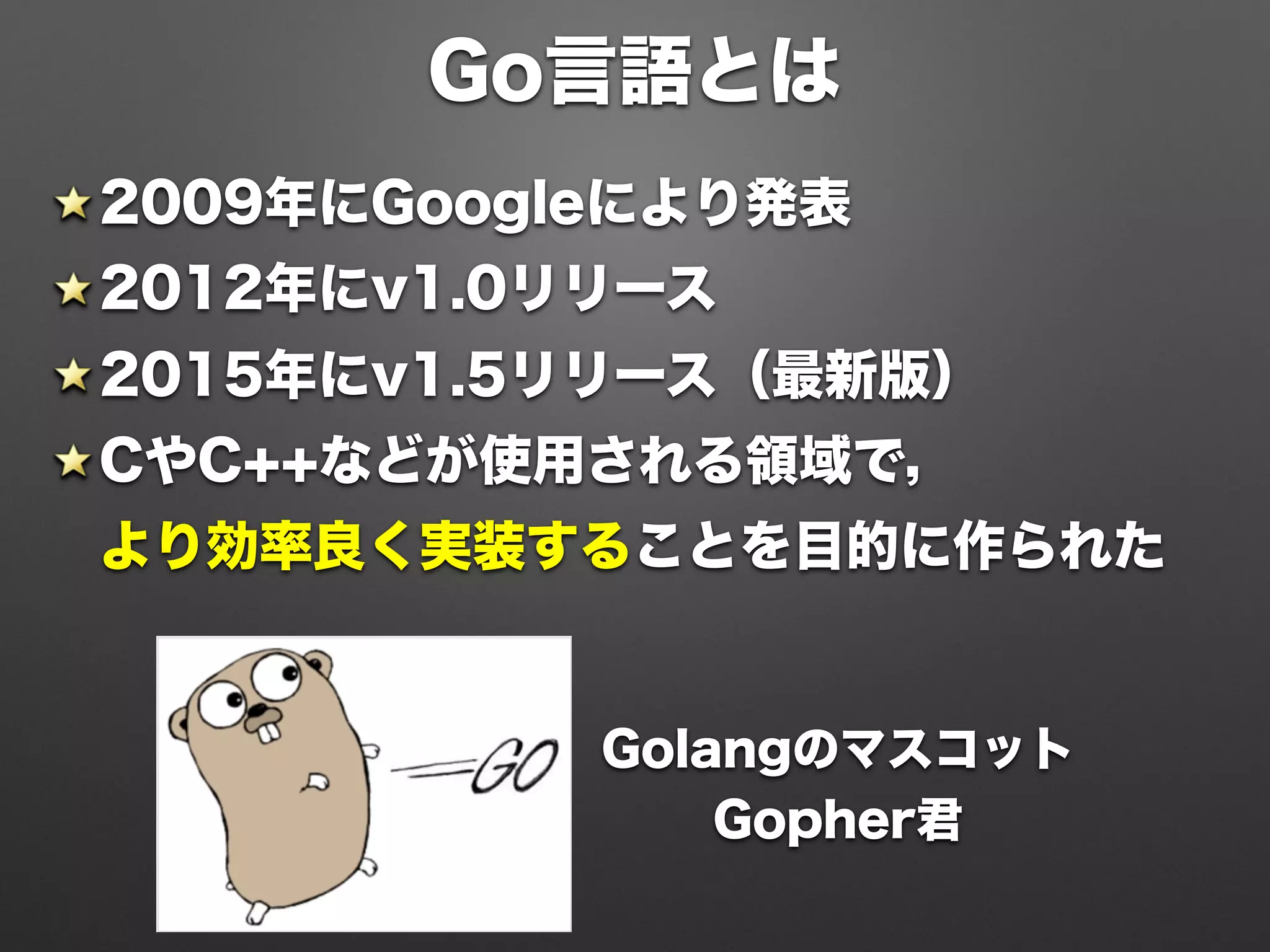 Go言語とは
2009年にGoogleにより発表
2012年にv1.0リリース
2015年にv1.5リリース（最新版）
CやC++などが使用される領域で， 
より効率良く実装することを目的に作られた
Golangのマスコット
Gopher君
 