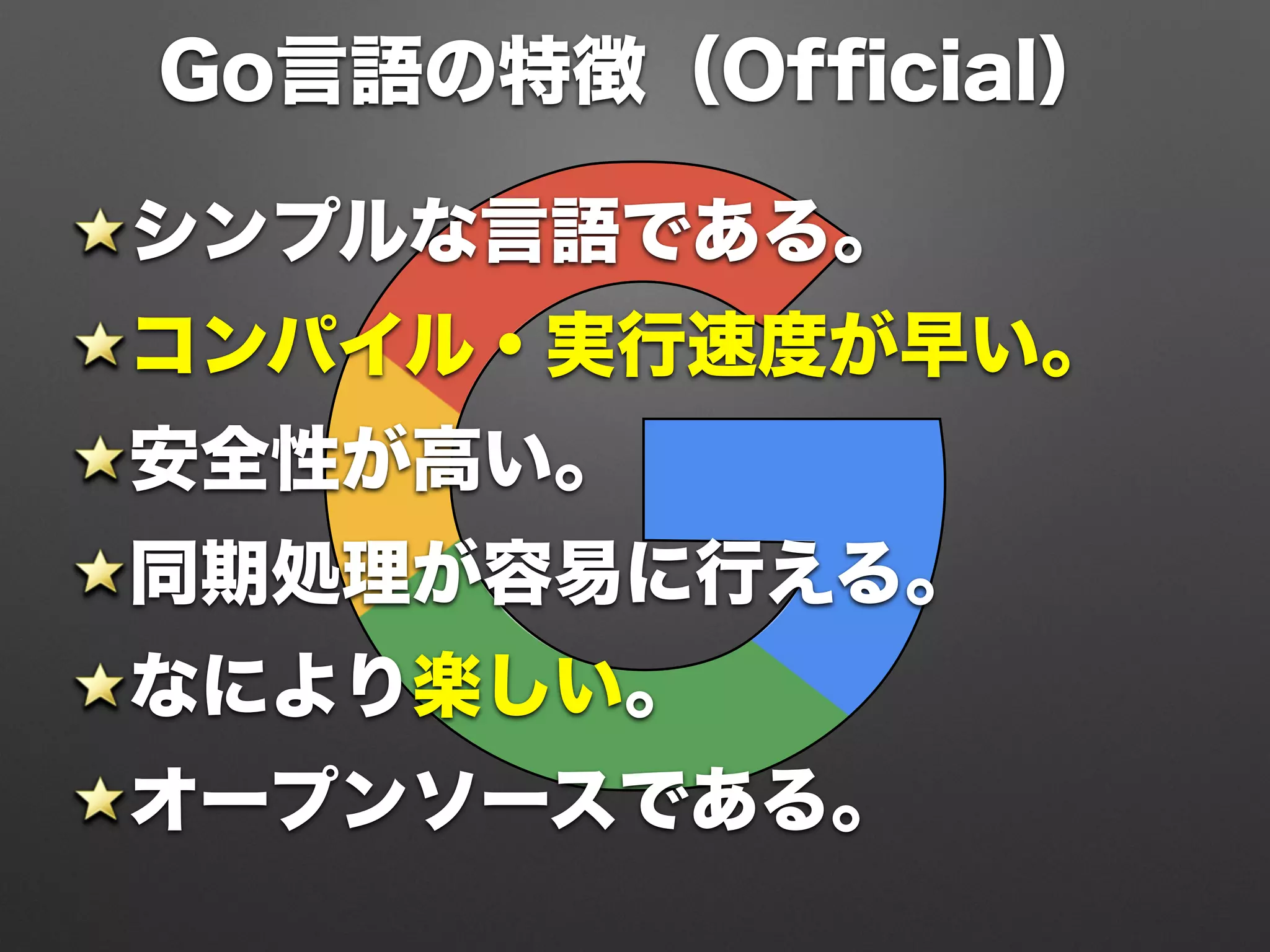 Go言語の特徴（Ofﬁcial）
シンプルな言語である。
コンパイル・実行速度が早い。
安全性が高い。
同期処理が容易に行える。
なにより楽しい。
オープンソースである。
 