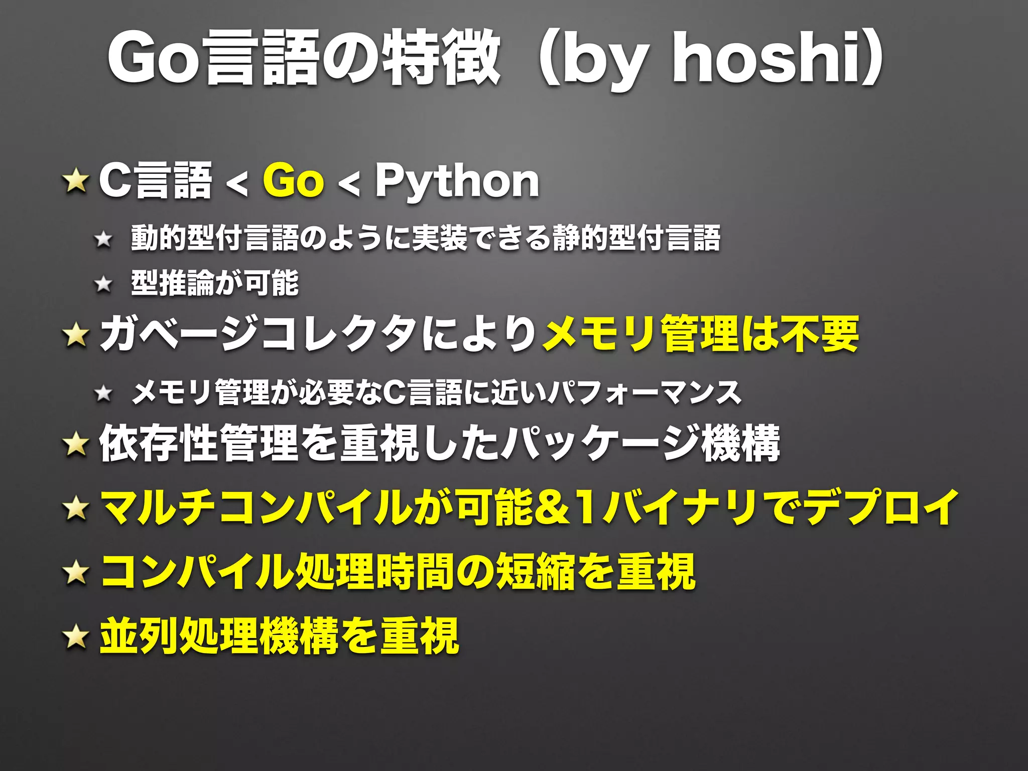 C言語 < Go < Python
動的型付言語のように実装できる静的型付言語
型推論が可能
ガベージコレクタによりメモリ管理は不要
メモリ管理が必要なC言語に近いパフォーマンス
依存性管理を重視したパッケージ機構
マルチコンパイルが可能&1バイナリでデプロイ
コンパイル処理時間の短縮を重視
並列処理機構を重視
Go言語の特徴（by hoshi）
 