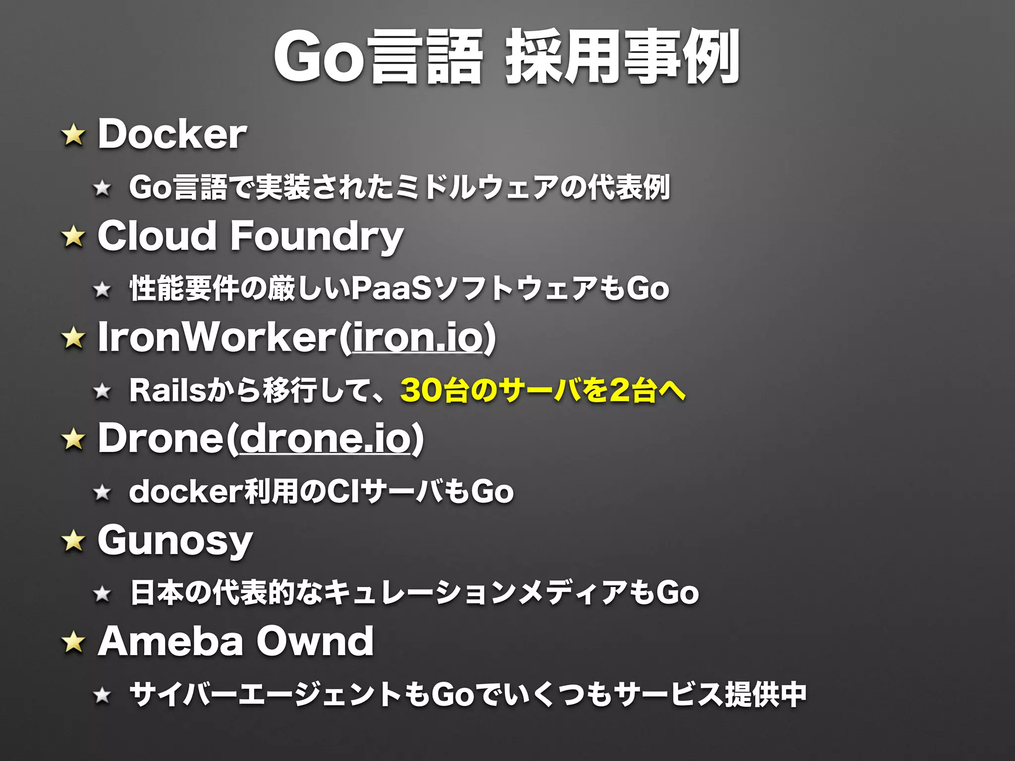 Docker
Go言語で実装されたミドルウェアの代表例
Cloud Foundry
性能要件の厳しいPaaSソフトウェアもGo
IronWorker(iron.io)
Railsから移行して、30台のサーバを2台へ
Drone(drone.io)
docker利用のCIサーバもGo
Gunosy
日本の代表的なキュレーションメディアもGo
Ameba Ownd
サイバーエージェントもGoでいくつもサービス提供中
Go言語 採用事例
 