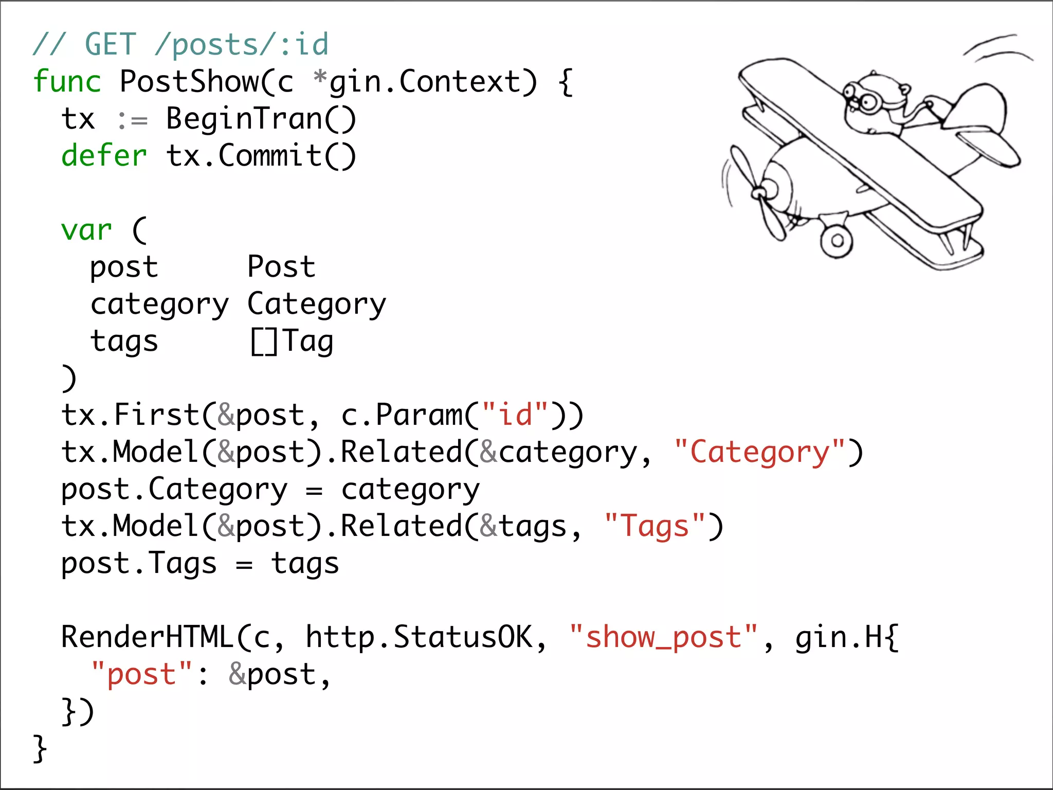 //	GET	/posts/:id

func	PostShow(c	*gin.Context)	{

	 tx	:=	BeginTran()

	 defer	tx.Commit()

	 var	(

	 	 post					Post

	 	 category	Category

	 	 tags					[]Tag

	 )

	 tx.First(&post,	c.Param("id"))

	 tx.Model(&post).Related(&category,	"Category")

	 post.Category	=	category

	 tx.Model(&post).Related(&tags,	"Tags")

	 post.Tags	=	tags

	 RenderHTML(c,	http.StatusOK,	"show_post",	gin.H{

	 	 "post":	&post,

	 })

}
 