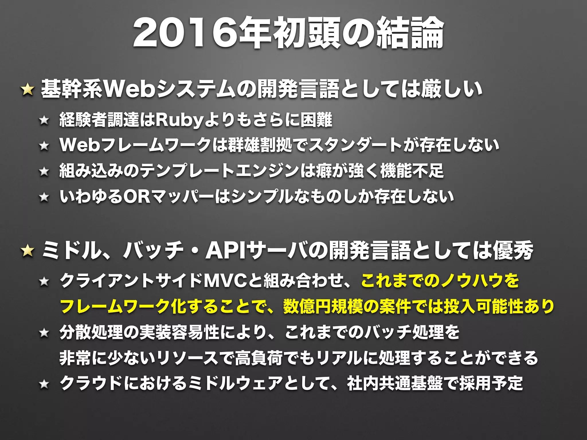 2016年初頭の結論
基幹系Webシステムの開発言語としては厳しい
経験者調達はRubyよりもさらに困難
Webフレームワークは群雄割拠でスタンダートが存在しない
組み込みのテンプレートエンジンは癖が強く機能不足
いわゆるORマッパーはシンプルなものしか存在しない
ミドル、バッチ・APIサーバの開発言語としては優秀
クライアントサイドMVCと組み合わせ、これまでのノウハウを 
フレームワーク化することで、数億円規模の案件では投入可能性あり
分散処理の実装容易性により、これまでのバッチ処理を 
非常に少ないリソースで高負荷でもリアルに処理することができる
クラウドにおけるミドルウェアとして、社内共通基盤で採用予定
 