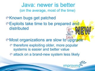 ©2010 Improving Enterprises, Inc.
Java: newer is better
(on the average, most of the time)
Known bugs get patched
Exploits take time to be prepared and
distributed
Most organizations are slow to upgrade
therefore exploiting older, more popular
systems is easier and better value
attack on a brand-new system less likely
 
