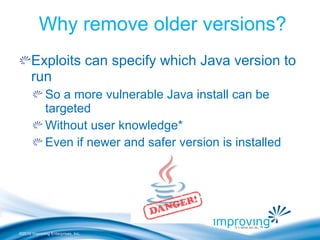 ©2010 Improving Enterprises, Inc.
Why remove older versions?
Exploits can specify which Java version to
run
So a more vulnerable Java install can be
targeted
Without user knowledge*
Even if newer and safer version is installed
 