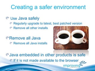 ©2010 Improving Enterprises, Inc.
Creating a safer environment
Use Java safely
Regularly upgrade to latest, best patched version
Remove all other installs
Remove all Java
Remove all Java installs
Java embedded in other products is safe
If it is not made available to the browser
 