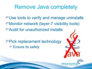 ©2010 Improving Enterprises, Inc.
Remove Java completely
Use tools to verify and manage uninstalls
Monitor network (layer-7 visibility tools)
Audit for unauthorized installs
Pick replacement technology
Ensure its safety
 