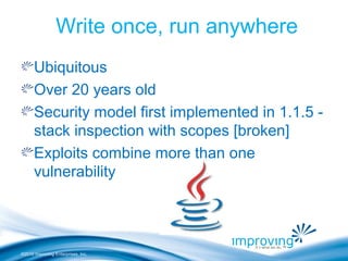 ©2010 Improving Enterprises, Inc.
Write once, run anywhere
Ubiquitous
Over 20 years old
Security model first implemented in 1.1.5 -
stack inspection with scopes [broken]
Exploits combine more than one
vulnerability
 