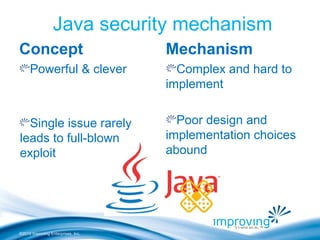 ©2010 Improving Enterprises, Inc.
Java security mechanism
Concept
Powerful & clever
Single issue rarely
leads to full-blown
exploit
Mechanism
Complex and hard to
implement
Poor design and
implementation choices
abound
 