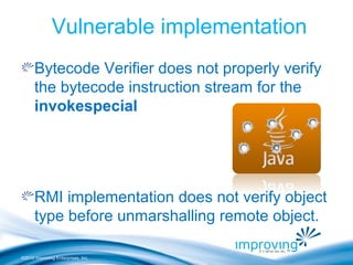 ©2010 Improving Enterprises, Inc.
Vulnerable implementation
Bytecode Verifier does not properly verify
the bytecode instruction stream for the
invokespecial
RMI implementation does not verify object
type before unmarshalling remote object.
 