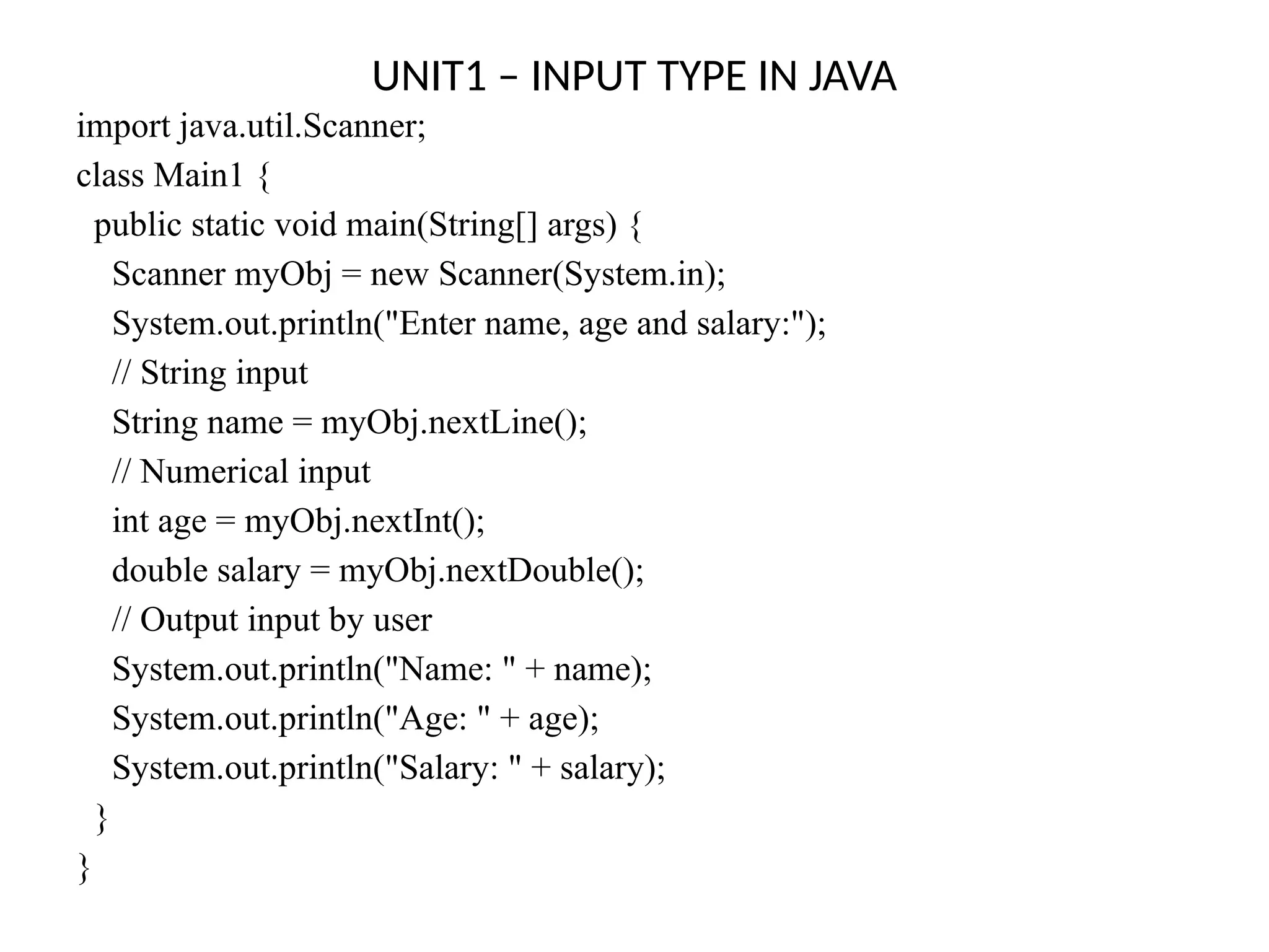 UNIT1 – INPUT TYPE IN JAVA
import java.util.Scanner;
class Main1 {
public static void main(String[] args) {
Scanner myObj = new Scanner(System.in);
System.out.println("Enter name, age and salary:");
// String input
String name = myObj.nextLine();
// Numerical input
int age = myObj.nextInt();
double salary = myObj.nextDouble();
// Output input by user
System.out.println("Name: " + name);
System.out.println("Age: " + age);
System.out.println("Salary: " + salary);
}
}
 