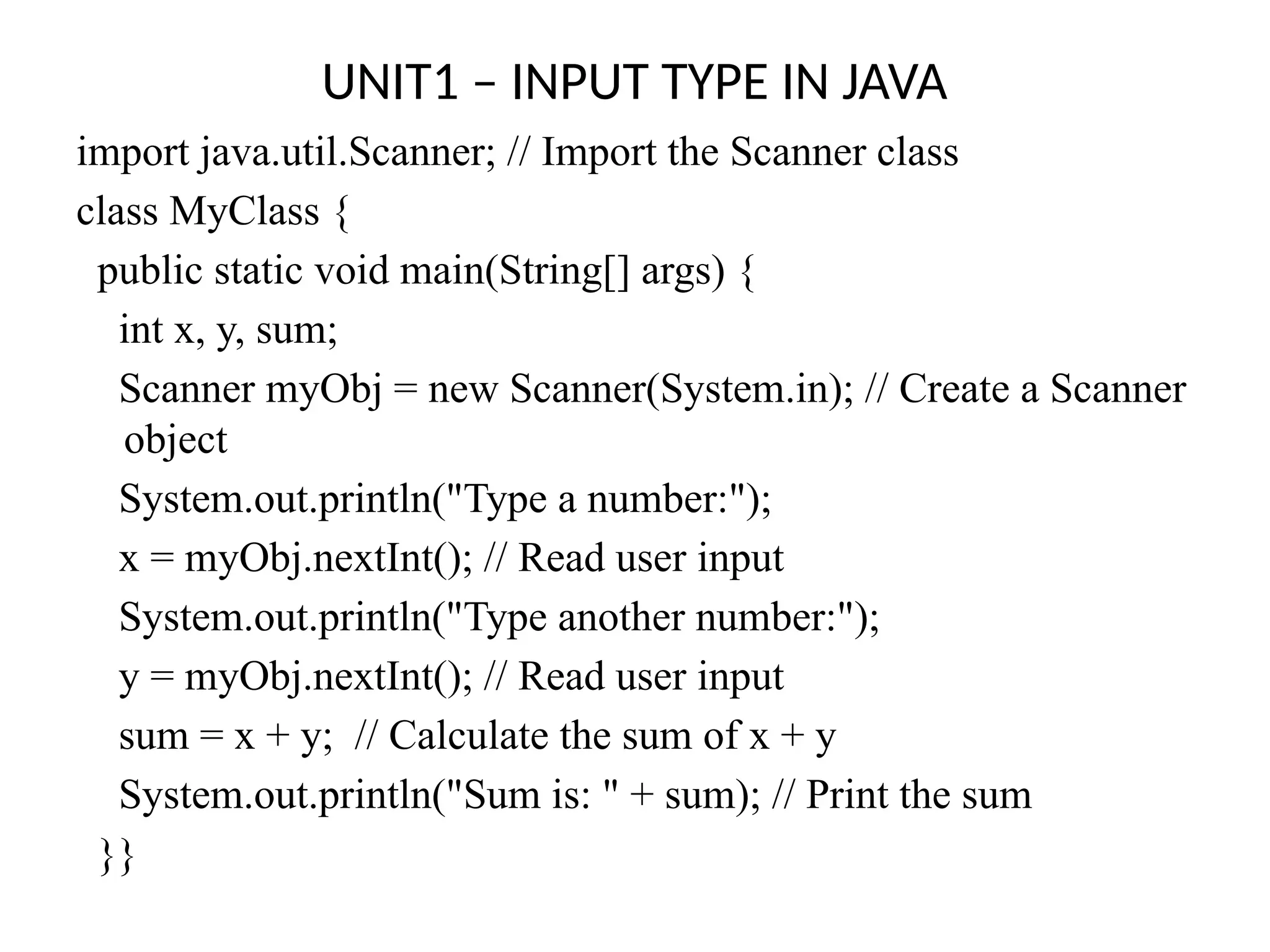UNIT1 – INPUT TYPE IN JAVA
import java.util.Scanner; // Import the Scanner class
class MyClass {
public static void main(String[] args) {
int x, y, sum;
Scanner myObj = new Scanner(System.in); // Create a Scanner
object
System.out.println("Type a number:");
x = myObj.nextInt(); // Read user input
System.out.println("Type another number:");
y = myObj.nextInt(); // Read user input
sum = x + y; // Calculate the sum of x + y
System.out.println("Sum is: " + sum); // Print the sum
}}
 