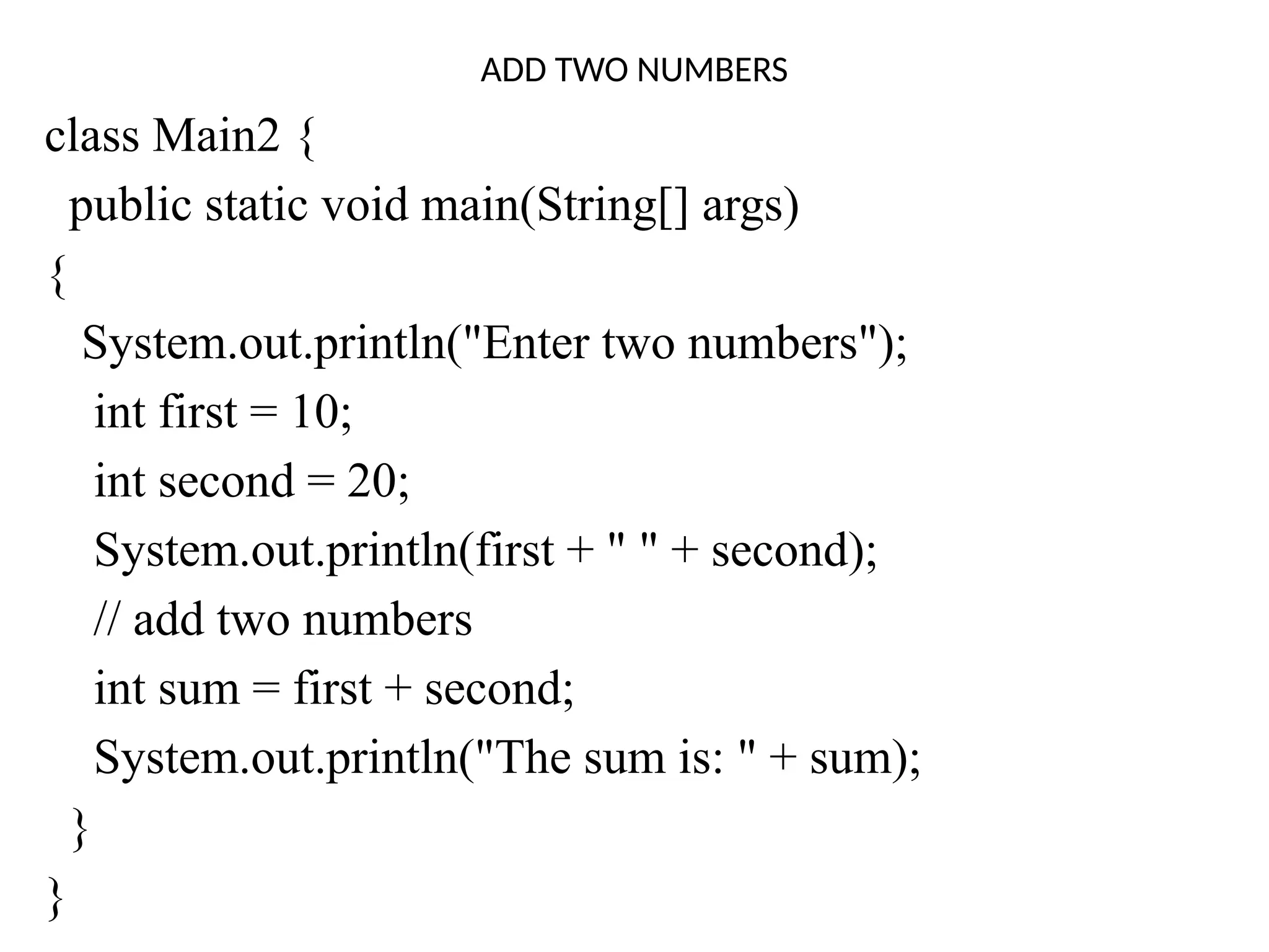 ADD TWO NUMBERS
class Main2 {
public static void main(String[] args)
{
System.out.println("Enter two numbers");
int first = 10;
int second = 20;
System.out.println(first + " " + second);
// add two numbers
int sum = first + second;
System.out.println("The sum is: " + sum);
}
}
 