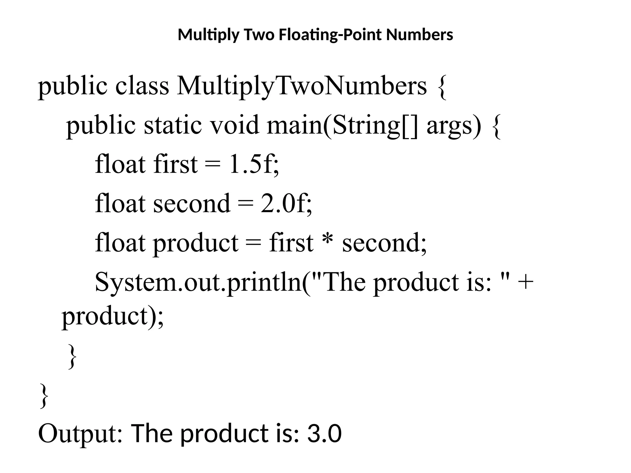 Multiply Two Floating-Point Numbers
public class MultiplyTwoNumbers {
public static void main(String[] args) {
float first = 1.5f;
float second = 2.0f;
float product = first * second;
System.out.println("The product is: " +
product);
}
}
Output: The product is: 3.0
 