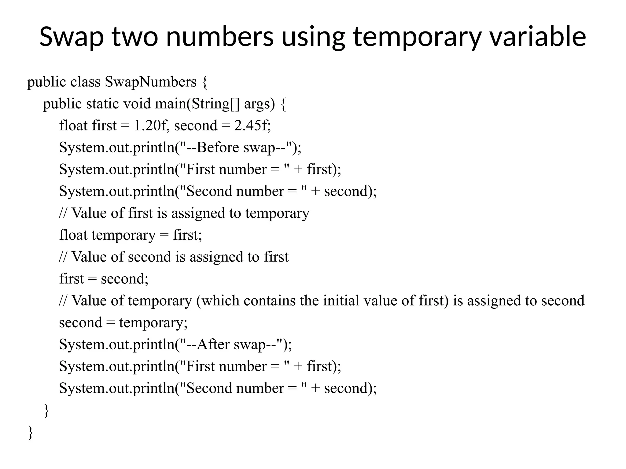 Swap two numbers using temporary variable
public class SwapNumbers {
public static void main(String[] args) {
float first = 1.20f, second = 2.45f;
System.out.println("--Before swap--");
System.out.println("First number = " + first);
System.out.println("Second number = " + second);
// Value of first is assigned to temporary
float temporary = first;
// Value of second is assigned to first
first = second;
// Value of temporary (which contains the initial value of first) is assigned to second
second = temporary;
System.out.println("--After swap--");
System.out.println("First number = " + first);
System.out.println("Second number = " + second);
}
}
 