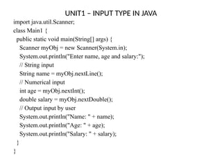 UNIT1 – INPUT TYPE IN JAVA
import java.util.Scanner;
class Main1 {
public static void main(String[] args) {
Scanner myObj = new Scanner(System.in);
System.out.println("Enter name, age and salary:");
// String input
String name = myObj.nextLine();
// Numerical input
int age = myObj.nextInt();
double salary = myObj.nextDouble();
// Output input by user
System.out.println("Name: " + name);
System.out.println("Age: " + age);
System.out.println("Salary: " + salary);
}
}
 