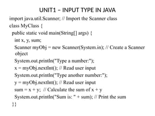 UNIT1 – INPUT TYPE IN JAVA
import java.util.Scanner; // Import the Scanner class
class MyClass {
public static void main(String[] args) {
int x, y, sum;
Scanner myObj = new Scanner(System.in); // Create a Scanner
object
System.out.println("Type a number:");
x = myObj.nextInt(); // Read user input
System.out.println("Type another number:");
y = myObj.nextInt(); // Read user input
sum = x + y; // Calculate the sum of x + y
System.out.println("Sum is: " + sum); // Print the sum
}}
 