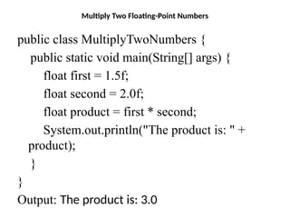 Multiply Two Floating-Point Numbers
public class MultiplyTwoNumbers {
public static void main(String[] args) {
float first = 1.5f;
float second = 2.0f;
float product = first * second;
System.out.println("The product is: " +
product);
}
}
Output: The product is: 3.0
 